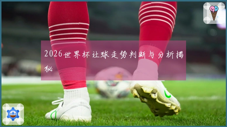 2026世界杯让球走势判断与分析揭秘
